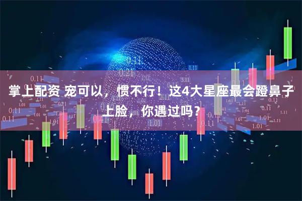 掌上配资 宠可以，惯不行！这4大星座最会蹬鼻子上脸，你遇过吗？