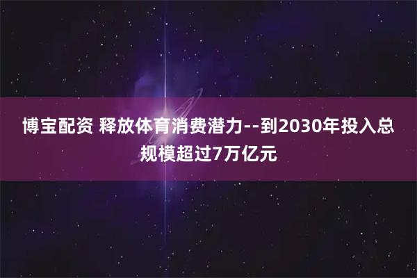博宝配资 释放体育消费潜力--到2030年投入总规模超过7万亿元