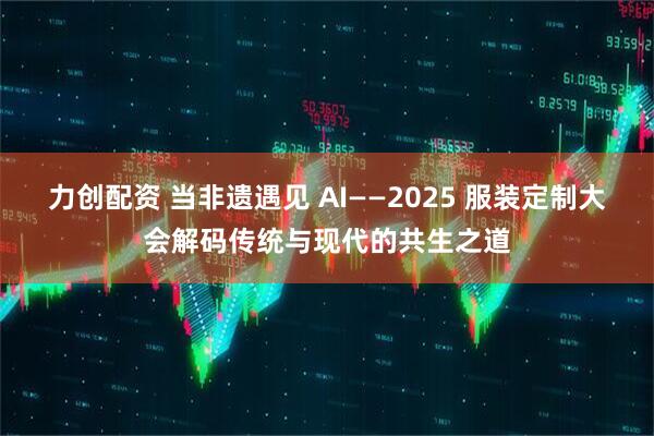 力创配资 当非遗遇见 AI——2025 服装定制大会解码传统与现代的共生之道