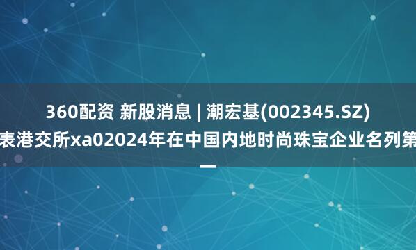 360配资 新股消息 | 潮宏基(002345.SZ)递表港交所xa02024年在中国内地时尚珠宝企业名列第一