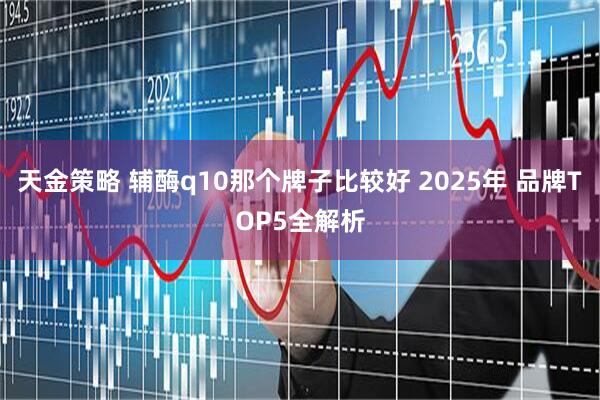 天金策略 辅酶q10那个牌子比较好 2025年 品牌TOP5全解析