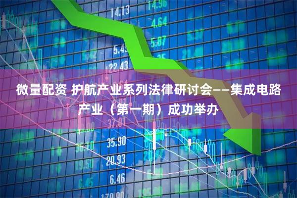 微量配资 护航产业系列法律研讨会——集成电路产业（第一期）成功举办