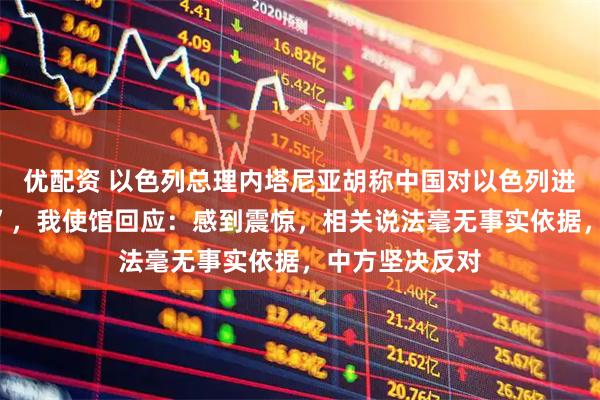 优配资 以色列总理内塔尼亚胡称中国对以色列进行“信息围堵”，我使馆回应：感到震惊，相关说法毫无事实依据，中方坚决反对