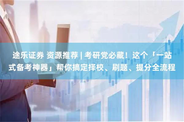途乐证券 资源推荐 | 考研党必藏！这个「一站式备考神器」帮你搞定择校、刷题、提分全流程