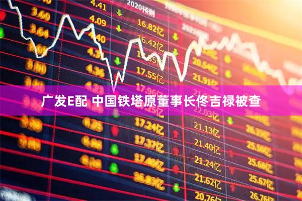广发E配 中国铁塔原董事长佟吉禄被查