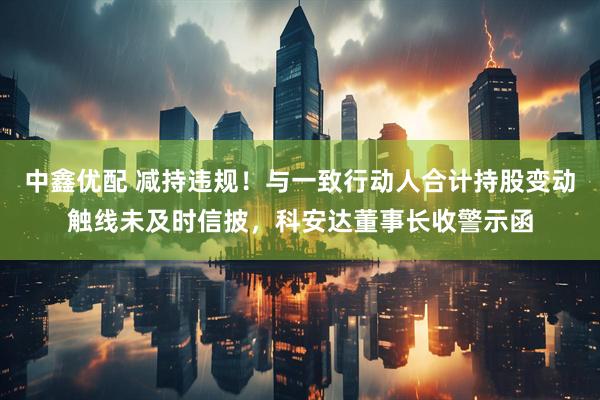 中鑫优配 减持违规！与一致行动人合计持股变动触线未及时信披，科安达董事长收警示函