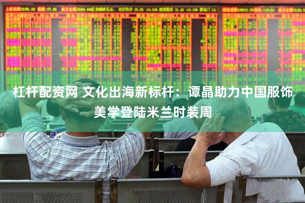 杠杆配资网 文化出海新标杆：谭晶助力中国服饰美学登陆米兰时装周
