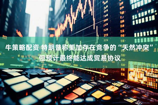 牛策略配资 特朗普称美加存在竞争的“天然冲突” 但预计最终能达成贸易协议
