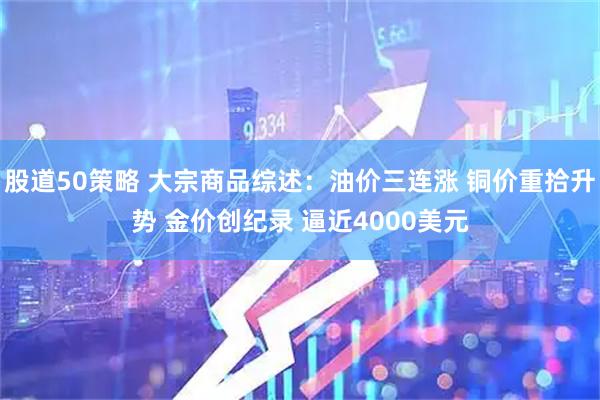 股道50策略 大宗商品综述：油价三连涨 铜价重拾升势 金价创纪录 逼近4000美元
