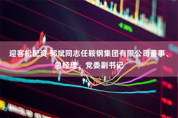 迎客松配资 郭斌同志任鞍钢集团有限公司董事、总经理、党委副书记